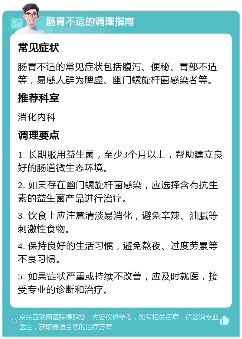 肠胃不适的调理指南 常见症状 肠胃不适的常见症状包括腹泻、便秘、胃部不适等，易感人群为脾虚、幽门螺旋杆菌感染者等。 推荐科室 消化内科 调理要点 1. 长期服用益生菌，至少3个月以上，帮助建立良好的肠道微生态环境。 2. 如果存在幽门螺旋杆菌感染，应选择含有抗生素的益生菌产品进行治疗。 3. 饮食上应注意清淡易消化，避免辛辣、油腻等刺激性食物。 4. 保持良好的生活习惯，避免熬夜、过度劳累等不良习惯。 5. 如果症状严重或持续不改善，应及时就医，接受专业的诊断和治疗。