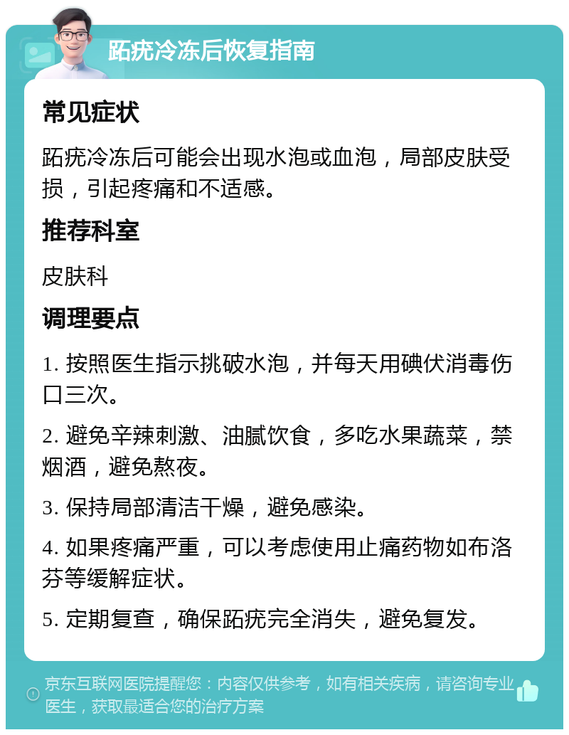 跖疣冷冻后恢复指南 常见症状 跖疣冷冻后可能会出现水泡或血泡，局部皮肤受损，引起疼痛和不适感。 推荐科室 皮肤科 调理要点 1. 按照医生指示挑破水泡，并每天用碘伏消毒伤口三次。 2. 避免辛辣刺激、油腻饮食，多吃水果蔬菜，禁烟酒，避免熬夜。 3. 保持局部清洁干燥，避免感染。 4. 如果疼痛严重，可以考虑使用止痛药物如布洛芬等缓解症状。 5. 定期复查，确保跖疣完全消失，避免复发。