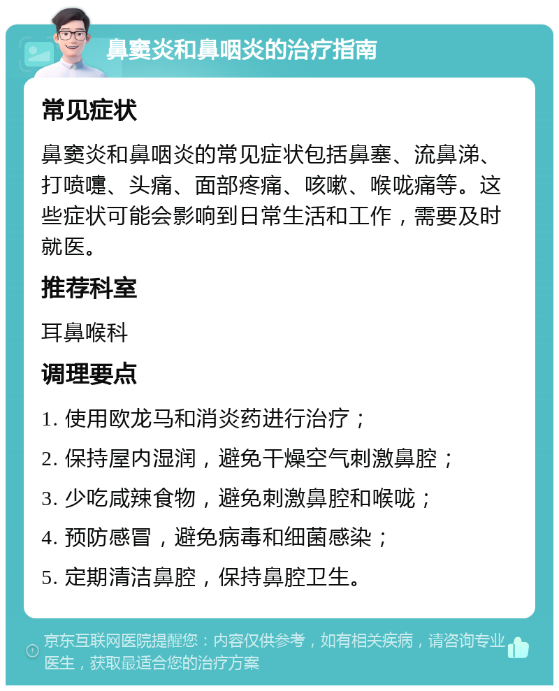 鼻窦炎和鼻咽炎的治疗指南 常见症状 鼻窦炎和鼻咽炎的常见症状包括鼻塞、流鼻涕、打喷嚏、头痛、面部疼痛、咳嗽、喉咙痛等。这些症状可能会影响到日常生活和工作，需要及时就医。 推荐科室 耳鼻喉科 调理要点 1. 使用欧龙马和消炎药进行治疗； 2. 保持屋内湿润，避免干燥空气刺激鼻腔； 3. 少吃咸辣食物，避免刺激鼻腔和喉咙； 4. 预防感冒，避免病毒和细菌感染； 5. 定期清洁鼻腔，保持鼻腔卫生。