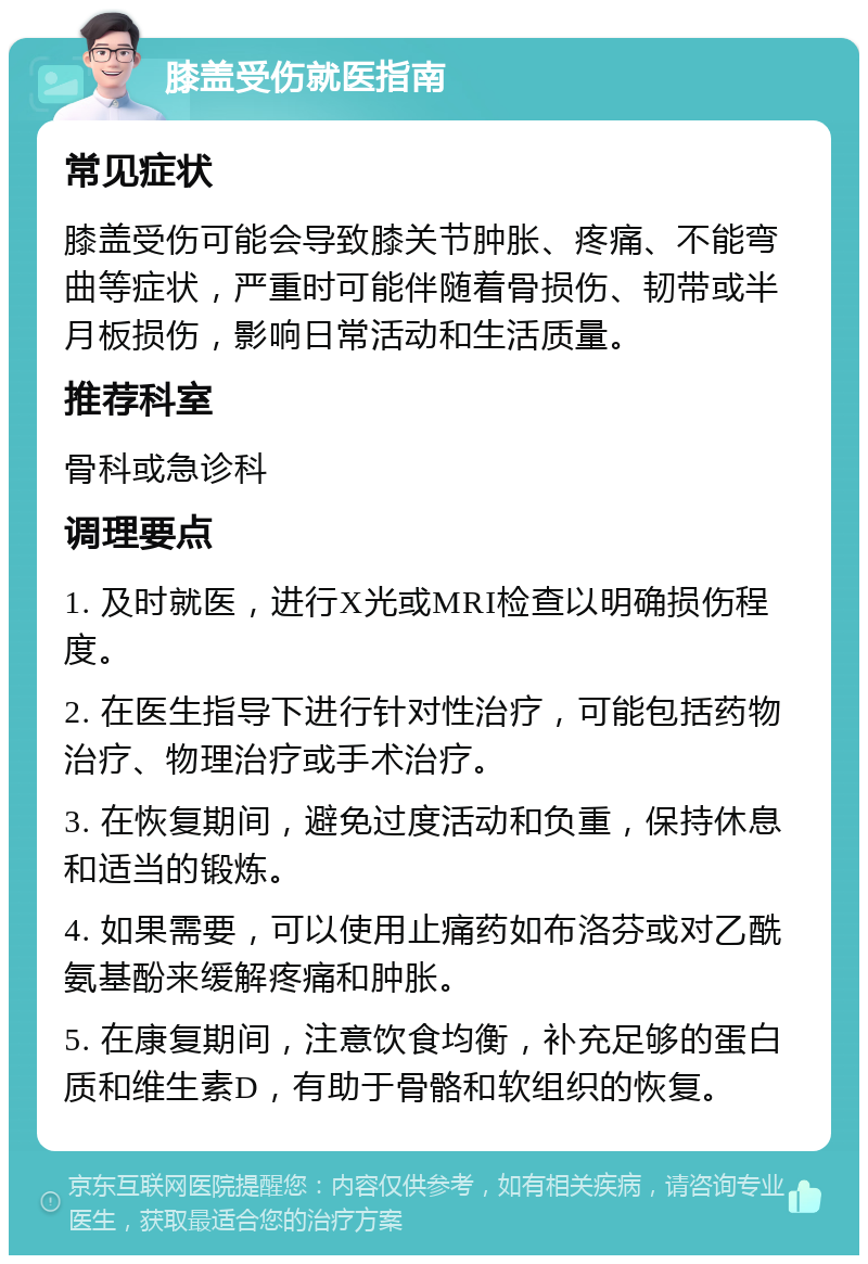 膝盖受伤就医指南 常见症状 膝盖受伤可能会导致膝关节肿胀、疼痛、不能弯曲等症状，严重时可能伴随着骨损伤、韧带或半月板损伤，影响日常活动和生活质量。 推荐科室 骨科或急诊科 调理要点 1. 及时就医，进行X光或MRI检查以明确损伤程度。 2. 在医生指导下进行针对性治疗，可能包括药物治疗、物理治疗或手术治疗。 3. 在恢复期间，避免过度活动和负重，保持休息和适当的锻炼。 4. 如果需要，可以使用止痛药如布洛芬或对乙酰氨基酚来缓解疼痛和肿胀。 5. 在康复期间，注意饮食均衡，补充足够的蛋白质和维生素D，有助于骨骼和软组织的恢复。