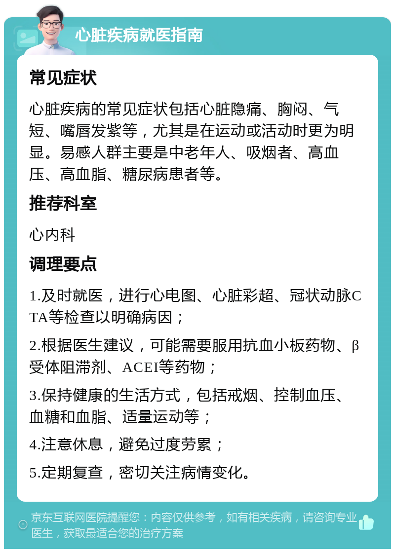 心脏疾病就医指南 常见症状 心脏疾病的常见症状包括心脏隐痛、胸闷、气短、嘴唇发紫等，尤其是在运动或活动时更为明显。易感人群主要是中老年人、吸烟者、高血压、高血脂、糖尿病患者等。 推荐科室 心内科 调理要点 1.及时就医，进行心电图、心脏彩超、冠状动脉CTA等检查以明确病因； 2.根据医生建议，可能需要服用抗血小板药物、β受体阻滞剂、ACEI等药物； 3.保持健康的生活方式，包括戒烟、控制血压、血糖和血脂、适量运动等； 4.注意休息，避免过度劳累； 5.定期复查，密切关注病情变化。