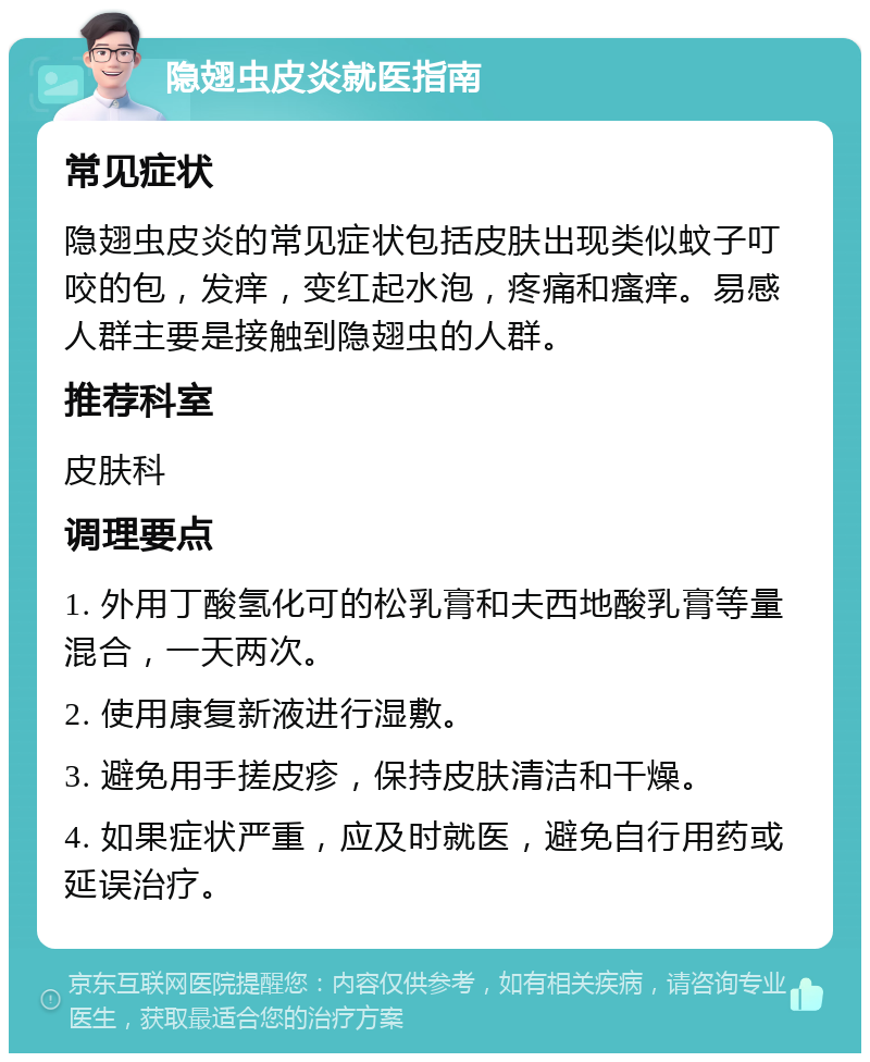 隐翅虫皮炎就医指南 常见症状 隐翅虫皮炎的常见症状包括皮肤出现类似蚊子叮咬的包，发痒，变红起水泡，疼痛和瘙痒。易感人群主要是接触到隐翅虫的人群。 推荐科室 皮肤科 调理要点 1. 外用丁酸氢化可的松乳膏和夫西地酸乳膏等量混合，一天两次。 2. 使用康复新液进行湿敷。 3. 避免用手搓皮疹，保持皮肤清洁和干燥。 4. 如果症状严重，应及时就医，避免自行用药或延误治疗。