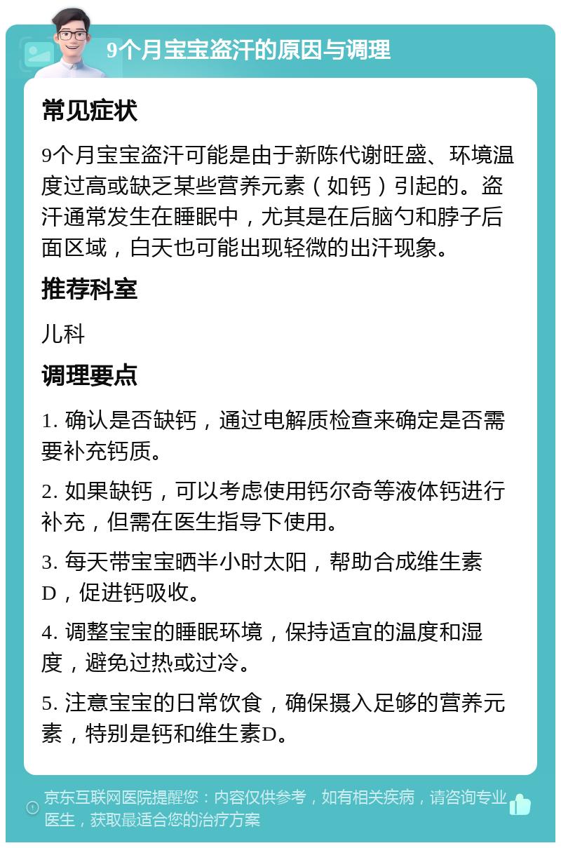 9个月宝宝盗汗的原因与调理 常见症状 9个月宝宝盗汗可能是由于新陈代谢旺盛、环境温度过高或缺乏某些营养元素（如钙）引起的。盗汗通常发生在睡眠中，尤其是在后脑勺和脖子后面区域，白天也可能出现轻微的出汗现象。 推荐科室 儿科 调理要点 1. 确认是否缺钙，通过电解质检查来确定是否需要补充钙质。 2. 如果缺钙，可以考虑使用钙尔奇等液体钙进行补充，但需在医生指导下使用。 3. 每天带宝宝晒半小时太阳，帮助合成维生素D，促进钙吸收。 4. 调整宝宝的睡眠环境，保持适宜的温度和湿度，避免过热或过冷。 5. 注意宝宝的日常饮食，确保摄入足够的营养元素，特别是钙和维生素D。