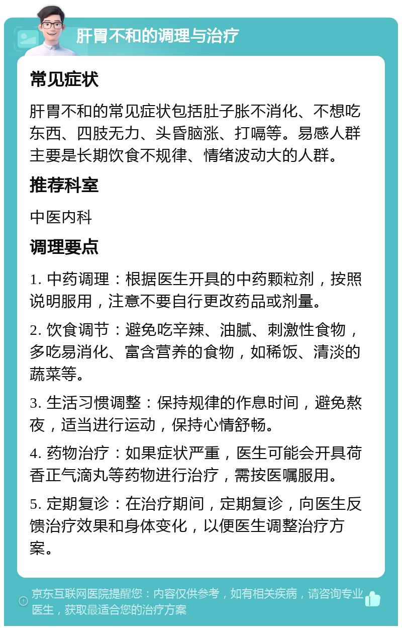 肝胃不和的调理与治疗 常见症状 肝胃不和的常见症状包括肚子胀不消化、不想吃东西、四肢无力、头昏脑涨、打嗝等。易感人群主要是长期饮食不规律、情绪波动大的人群。 推荐科室 中医内科 调理要点 1. 中药调理：根据医生开具的中药颗粒剂，按照说明服用，注意不要自行更改药品或剂量。 2. 饮食调节：避免吃辛辣、油腻、刺激性食物，多吃易消化、富含营养的食物，如稀饭、清淡的蔬菜等。 3. 生活习惯调整：保持规律的作息时间，避免熬夜，适当进行运动，保持心情舒畅。 4. 药物治疗：如果症状严重，医生可能会开具荷香正气滴丸等药物进行治疗，需按医嘱服用。 5. 定期复诊：在治疗期间，定期复诊，向医生反馈治疗效果和身体变化，以便医生调整治疗方案。