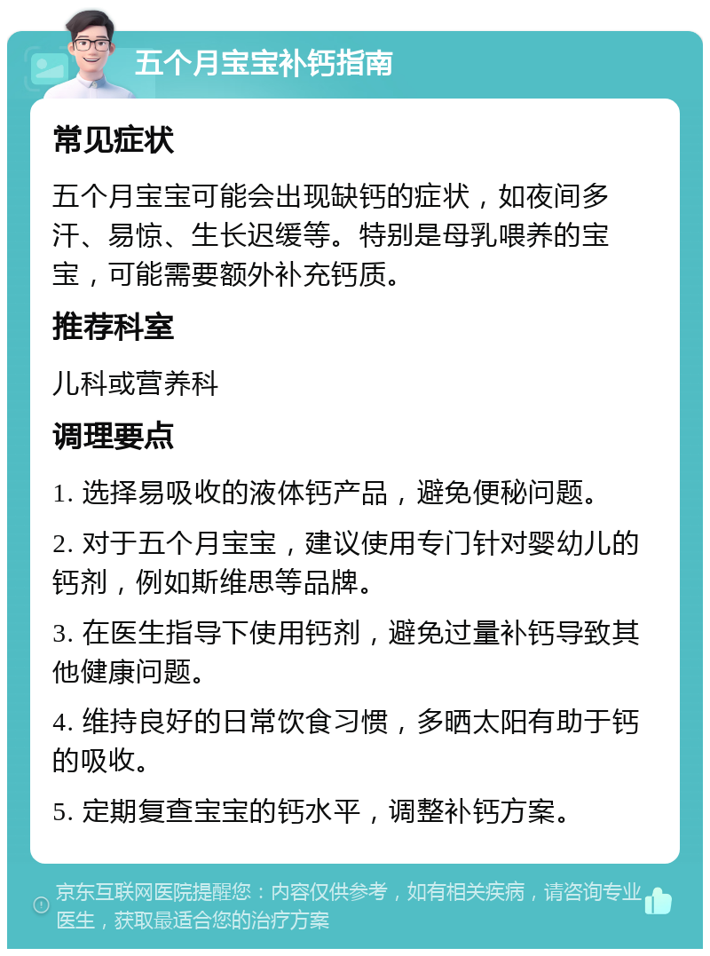 五个月宝宝补钙指南 常见症状 五个月宝宝可能会出现缺钙的症状，如夜间多汗、易惊、生长迟缓等。特别是母乳喂养的宝宝，可能需要额外补充钙质。 推荐科室 儿科或营养科 调理要点 1. 选择易吸收的液体钙产品，避免便秘问题。 2. 对于五个月宝宝，建议使用专门针对婴幼儿的钙剂，例如斯维思等品牌。 3. 在医生指导下使用钙剂，避免过量补钙导致其他健康问题。 4. 维持良好的日常饮食习惯，多晒太阳有助于钙的吸收。 5. 定期复查宝宝的钙水平，调整补钙方案。