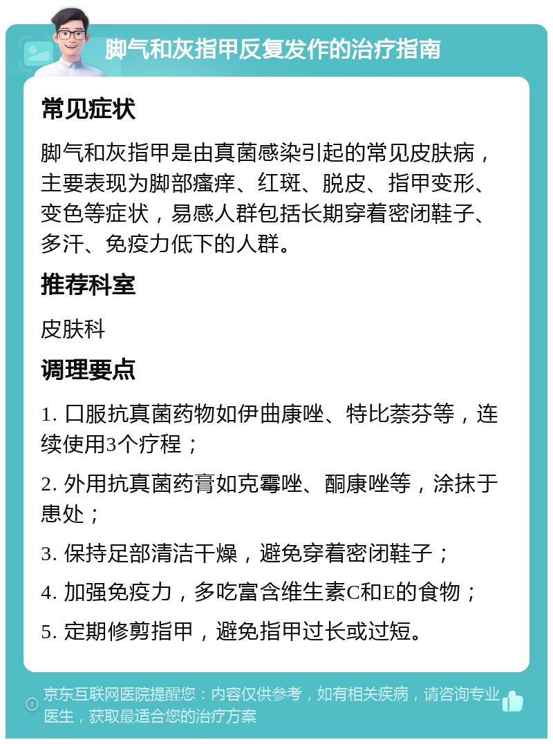 脚气和灰指甲反复发作的治疗指南 常见症状 脚气和灰指甲是由真菌感染引起的常见皮肤病，主要表现为脚部瘙痒、红斑、脱皮、指甲变形、变色等症状，易感人群包括长期穿着密闭鞋子、多汗、免疫力低下的人群。 推荐科室 皮肤科 调理要点 1. 口服抗真菌药物如伊曲康唑、特比萘芬等，连续使用3个疗程； 2. 外用抗真菌药膏如克霉唑、酮康唑等，涂抹于患处； 3. 保持足部清洁干燥，避免穿着密闭鞋子； 4. 加强免疫力，多吃富含维生素C和E的食物； 5. 定期修剪指甲，避免指甲过长或过短。