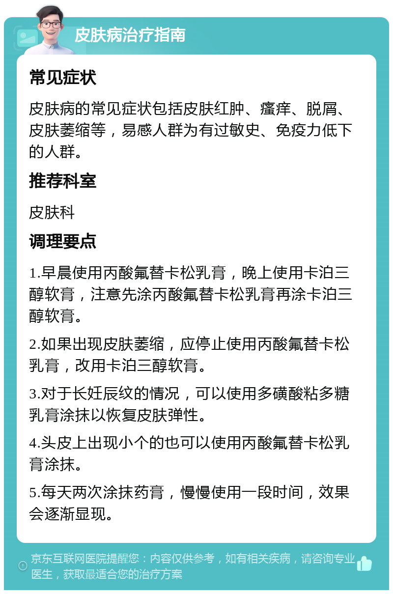 皮肤病治疗指南 常见症状 皮肤病的常见症状包括皮肤红肿、瘙痒、脱屑、皮肤萎缩等，易感人群为有过敏史、免疫力低下的人群。 推荐科室 皮肤科 调理要点 1.早晨使用丙酸氟替卡松乳膏，晚上使用卡泊三醇软膏，注意先涂丙酸氟替卡松乳膏再涂卡泊三醇软膏。 2.如果出现皮肤萎缩，应停止使用丙酸氟替卡松乳膏，改用卡泊三醇软膏。 3.对于长妊辰纹的情况，可以使用多磺酸粘多糖乳膏涂抹以恢复皮肤弹性。 4.头皮上出现小个的也可以使用丙酸氟替卡松乳膏涂抹。 5.每天两次涂抹药膏，慢慢使用一段时间，效果会逐渐显现。