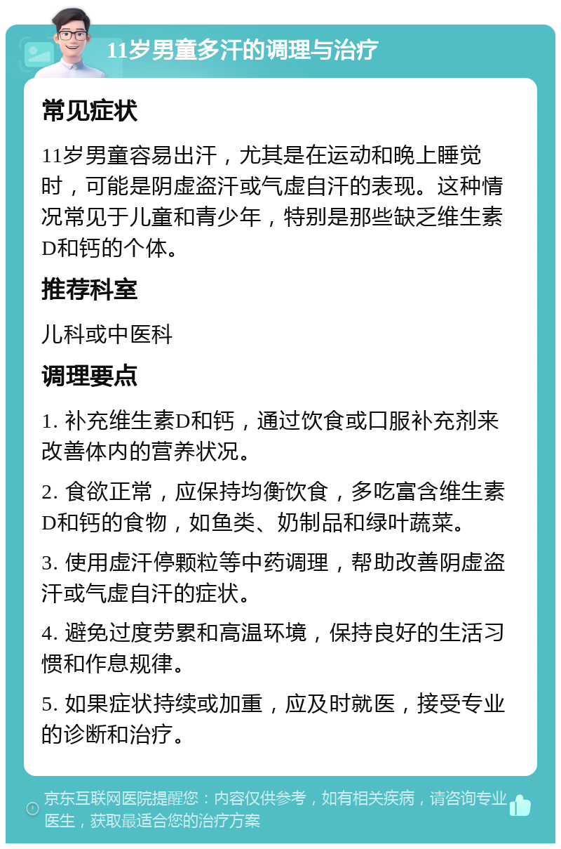 11岁男童多汗的调理与治疗 常见症状 11岁男童容易出汗，尤其是在运动和晚上睡觉时，可能是阴虚盗汗或气虚自汗的表现。这种情况常见于儿童和青少年，特别是那些缺乏维生素D和钙的个体。 推荐科室 儿科或中医科 调理要点 1. 补充维生素D和钙，通过饮食或口服补充剂来改善体内的营养状况。 2. 食欲正常，应保持均衡饮食，多吃富含维生素D和钙的食物，如鱼类、奶制品和绿叶蔬菜。 3. 使用虚汗停颗粒等中药调理，帮助改善阴虚盗汗或气虚自汗的症状。 4. 避免过度劳累和高温环境，保持良好的生活习惯和作息规律。 5. 如果症状持续或加重，应及时就医，接受专业的诊断和治疗。