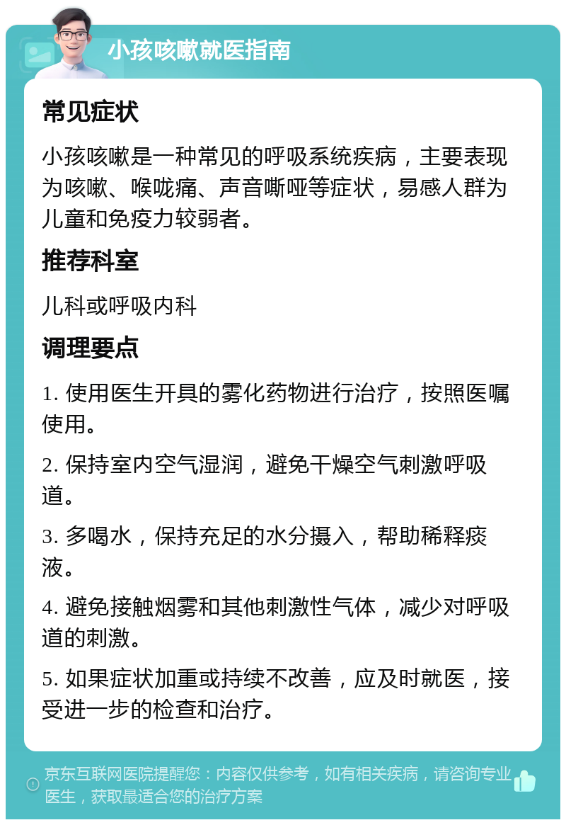 小孩咳嗽就医指南 常见症状 小孩咳嗽是一种常见的呼吸系统疾病，主要表现为咳嗽、喉咙痛、声音嘶哑等症状，易感人群为儿童和免疫力较弱者。 推荐科室 儿科或呼吸内科 调理要点 1. 使用医生开具的雾化药物进行治疗，按照医嘱使用。 2. 保持室内空气湿润，避免干燥空气刺激呼吸道。 3. 多喝水，保持充足的水分摄入，帮助稀释痰液。 4. 避免接触烟雾和其他刺激性气体，减少对呼吸道的刺激。 5. 如果症状加重或持续不改善，应及时就医，接受进一步的检查和治疗。