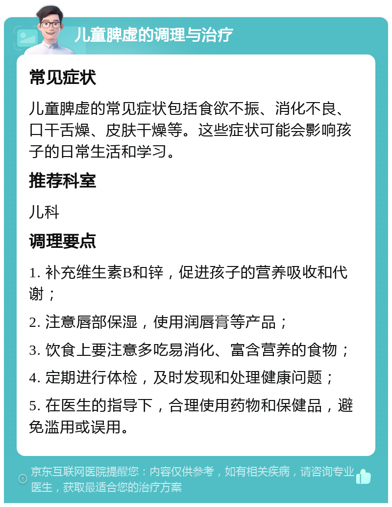 儿童脾虚的调理与治疗 常见症状 儿童脾虚的常见症状包括食欲不振、消化不良、口干舌燥、皮肤干燥等。这些症状可能会影响孩子的日常生活和学习。 推荐科室 儿科 调理要点 1. 补充维生素B和锌，促进孩子的营养吸收和代谢； 2. 注意唇部保湿，使用润唇膏等产品； 3. 饮食上要注意多吃易消化、富含营养的食物； 4. 定期进行体检，及时发现和处理健康问题； 5. 在医生的指导下，合理使用药物和保健品，避免滥用或误用。