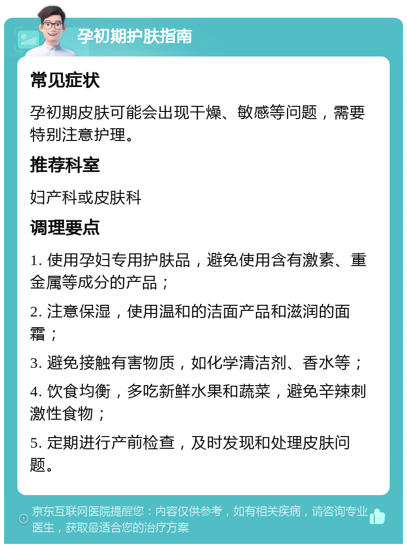 孕初期护肤指南 常见症状 孕初期皮肤可能会出现干燥、敏感等问题，需要特别注意护理。 推荐科室 妇产科或皮肤科 调理要点 1. 使用孕妇专用护肤品，避免使用含有激素、重金属等成分的产品； 2. 注意保湿，使用温和的洁面产品和滋润的面霜； 3. 避免接触有害物质，如化学清洁剂、香水等； 4. 饮食均衡，多吃新鲜水果和蔬菜，避免辛辣刺激性食物； 5. 定期进行产前检查，及时发现和处理皮肤问题。