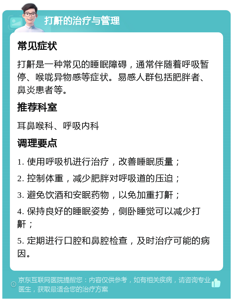 打鼾的治疗与管理 常见症状 打鼾是一种常见的睡眠障碍，通常伴随着呼吸暂停、喉咙异物感等症状。易感人群包括肥胖者、鼻炎患者等。 推荐科室 耳鼻喉科、呼吸内科 调理要点 1. 使用呼吸机进行治疗，改善睡眠质量； 2. 控制体重，减少肥胖对呼吸道的压迫； 3. 避免饮酒和安眠药物，以免加重打鼾； 4. 保持良好的睡眠姿势，侧卧睡觉可以减少打鼾； 5. 定期进行口腔和鼻腔检查，及时治疗可能的病因。