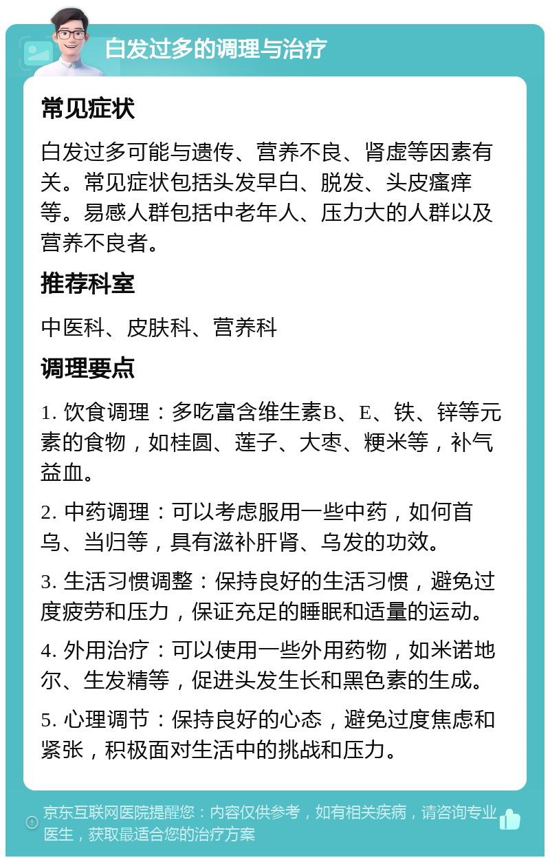 白发过多的调理与治疗 常见症状 白发过多可能与遗传、营养不良、肾虚等因素有关。常见症状包括头发早白、脱发、头皮瘙痒等。易感人群包括中老年人、压力大的人群以及营养不良者。 推荐科室 中医科、皮肤科、营养科 调理要点 1. 饮食调理：多吃富含维生素B、E、铁、锌等元素的食物，如桂圆、莲子、大枣、粳米等，补气益血。 2. 中药调理：可以考虑服用一些中药，如何首乌、当归等，具有滋补肝肾、乌发的功效。 3. 生活习惯调整：保持良好的生活习惯，避免过度疲劳和压力，保证充足的睡眠和适量的运动。 4. 外用治疗：可以使用一些外用药物，如米诺地尔、生发精等，促进头发生长和黑色素的生成。 5. 心理调节：保持良好的心态，避免过度焦虑和紧张，积极面对生活中的挑战和压力。