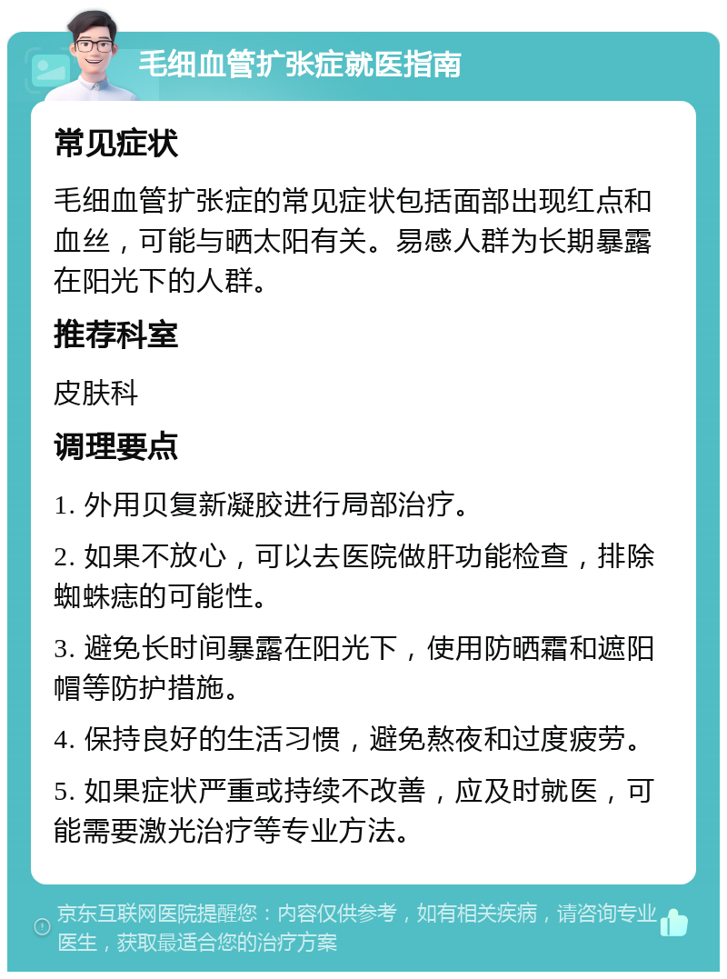 毛细血管扩张症就医指南 常见症状 毛细血管扩张症的常见症状包括面部出现红点和血丝，可能与晒太阳有关。易感人群为长期暴露在阳光下的人群。 推荐科室 皮肤科 调理要点 1. 外用贝复新凝胶进行局部治疗。 2. 如果不放心，可以去医院做肝功能检查，排除蜘蛛痣的可能性。 3. 避免长时间暴露在阳光下，使用防晒霜和遮阳帽等防护措施。 4. 保持良好的生活习惯，避免熬夜和过度疲劳。 5. 如果症状严重或持续不改善，应及时就医，可能需要激光治疗等专业方法。