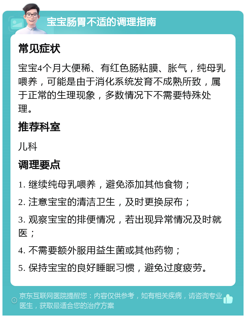 宝宝肠胃不适的调理指南 常见症状 宝宝4个月大便稀、有红色肠粘膜、胀气，纯母乳喂养，可能是由于消化系统发育不成熟所致，属于正常的生理现象，多数情况下不需要特殊处理。 推荐科室 儿科 调理要点 1. 继续纯母乳喂养，避免添加其他食物； 2. 注意宝宝的清洁卫生，及时更换尿布； 3. 观察宝宝的排便情况，若出现异常情况及时就医； 4. 不需要额外服用益生菌或其他药物； 5. 保持宝宝的良好睡眠习惯，避免过度疲劳。