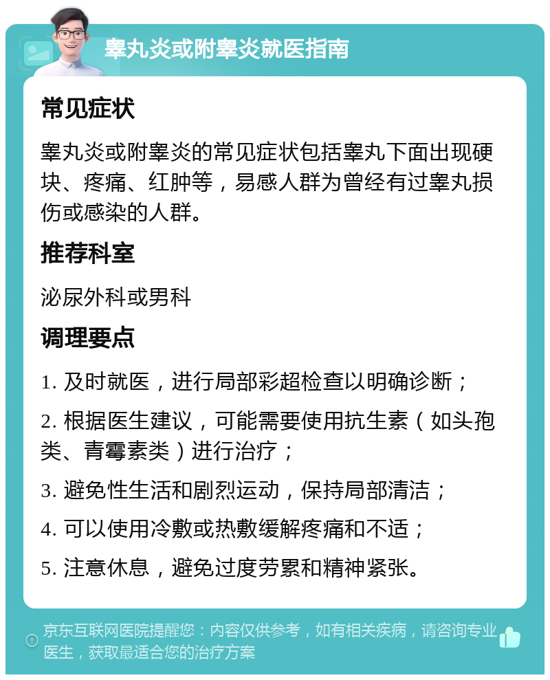 睾丸炎或附睾炎就医指南 常见症状 睾丸炎或附睾炎的常见症状包括睾丸下面出现硬块、疼痛、红肿等，易感人群为曾经有过睾丸损伤或感染的人群。 推荐科室 泌尿外科或男科 调理要点 1. 及时就医，进行局部彩超检查以明确诊断； 2. 根据医生建议，可能需要使用抗生素（如头孢类、青霉素类）进行治疗； 3. 避免性生活和剧烈运动，保持局部清洁； 4. 可以使用冷敷或热敷缓解疼痛和不适； 5. 注意休息，避免过度劳累和精神紧张。