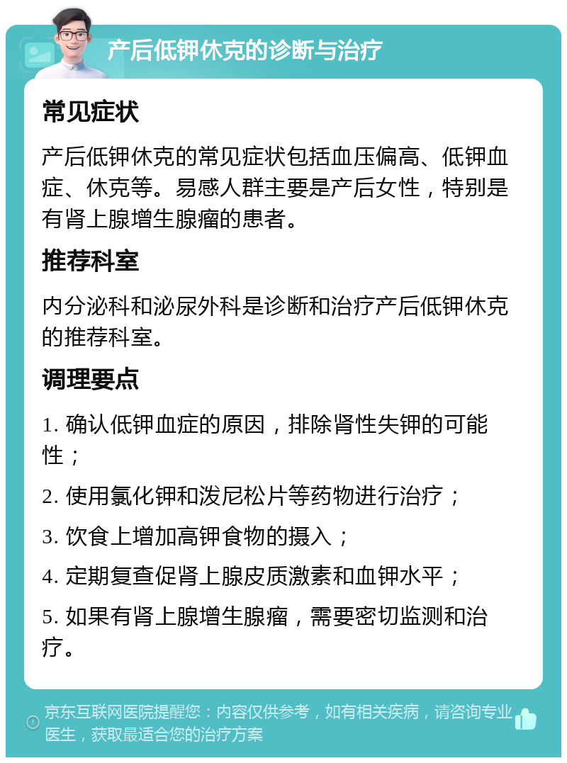 产后低钾休克的诊断与治疗 常见症状 产后低钾休克的常见症状包括血压偏高、低钾血症、休克等。易感人群主要是产后女性，特别是有肾上腺增生腺瘤的患者。 推荐科室 内分泌科和泌尿外科是诊断和治疗产后低钾休克的推荐科室。 调理要点 1. 确认低钾血症的原因，排除肾性失钾的可能性； 2. 使用氯化钾和泼尼松片等药物进行治疗； 3. 饮食上增加高钾食物的摄入； 4. 定期复查促肾上腺皮质激素和血钾水平； 5. 如果有肾上腺增生腺瘤，需要密切监测和治疗。