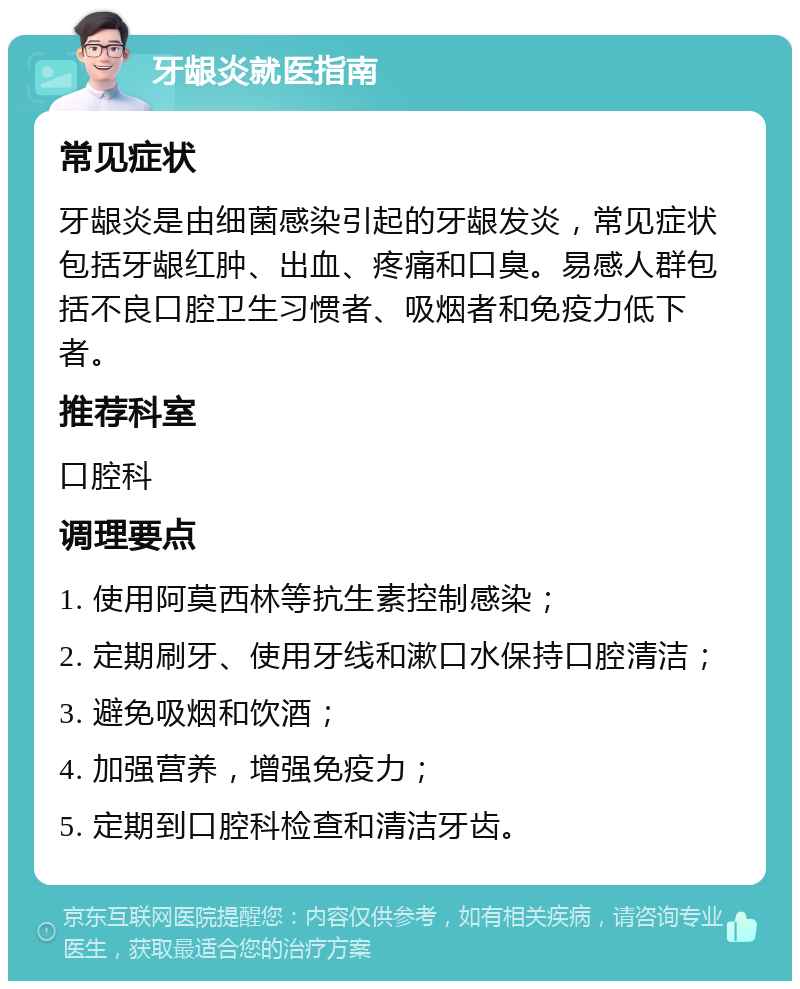 牙龈炎就医指南 常见症状 牙龈炎是由细菌感染引起的牙龈发炎，常见症状包括牙龈红肿、出血、疼痛和口臭。易感人群包括不良口腔卫生习惯者、吸烟者和免疫力低下者。 推荐科室 口腔科 调理要点 1. 使用阿莫西林等抗生素控制感染； 2. 定期刷牙、使用牙线和漱口水保持口腔清洁； 3. 避免吸烟和饮酒； 4. 加强营养，增强免疫力； 5. 定期到口腔科检查和清洁牙齿。