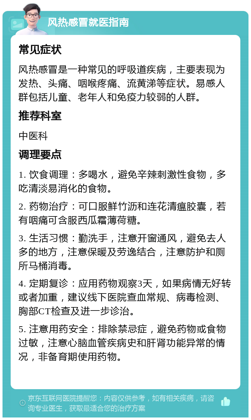 风热感冒就医指南 常见症状 风热感冒是一种常见的呼吸道疾病，主要表现为发热、头痛、咽喉疼痛、流黄涕等症状。易感人群包括儿童、老年人和免疫力较弱的人群。 推荐科室 中医科 调理要点 1. 饮食调理：多喝水，避免辛辣刺激性食物，多吃清淡易消化的食物。 2. 药物治疗：可口服鲜竹沥和连花清瘟胶囊，若有咽痛可含服西瓜霜薄荷糖。 3. 生活习惯：勤洗手，注意开窗通风，避免去人多的地方，注意保暖及劳逸结合，注意防护和厕所马桶消毒。 4. 定期复诊：应用药物观察3天，如果病情无好转或者加重，建议线下医院查血常规、病毒检测、胸部CT检查及进一步诊治。 5. 注意用药安全：排除禁忌症，避免药物或食物过敏，注意心脑血管疾病史和肝肾功能异常的情况，非备育期使用药物。