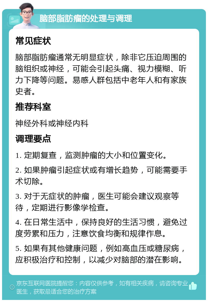 脑部脂肪瘤的处理与调理 常见症状 脑部脂肪瘤通常无明显症状，除非它压迫周围的脑组织或神经，可能会引起头痛、视力模糊、听力下降等问题。易感人群包括中老年人和有家族史者。 推荐科室 神经外科或神经内科 调理要点 1. 定期复查，监测肿瘤的大小和位置变化。 2. 如果肿瘤引起症状或有增长趋势，可能需要手术切除。 3. 对于无症状的肿瘤，医生可能会建议观察等待，定期进行影像学检查。 4. 在日常生活中，保持良好的生活习惯，避免过度劳累和压力，注意饮食均衡和规律作息。 5. 如果有其他健康问题，例如高血压或糖尿病，应积极治疗和控制，以减少对脑部的潜在影响。