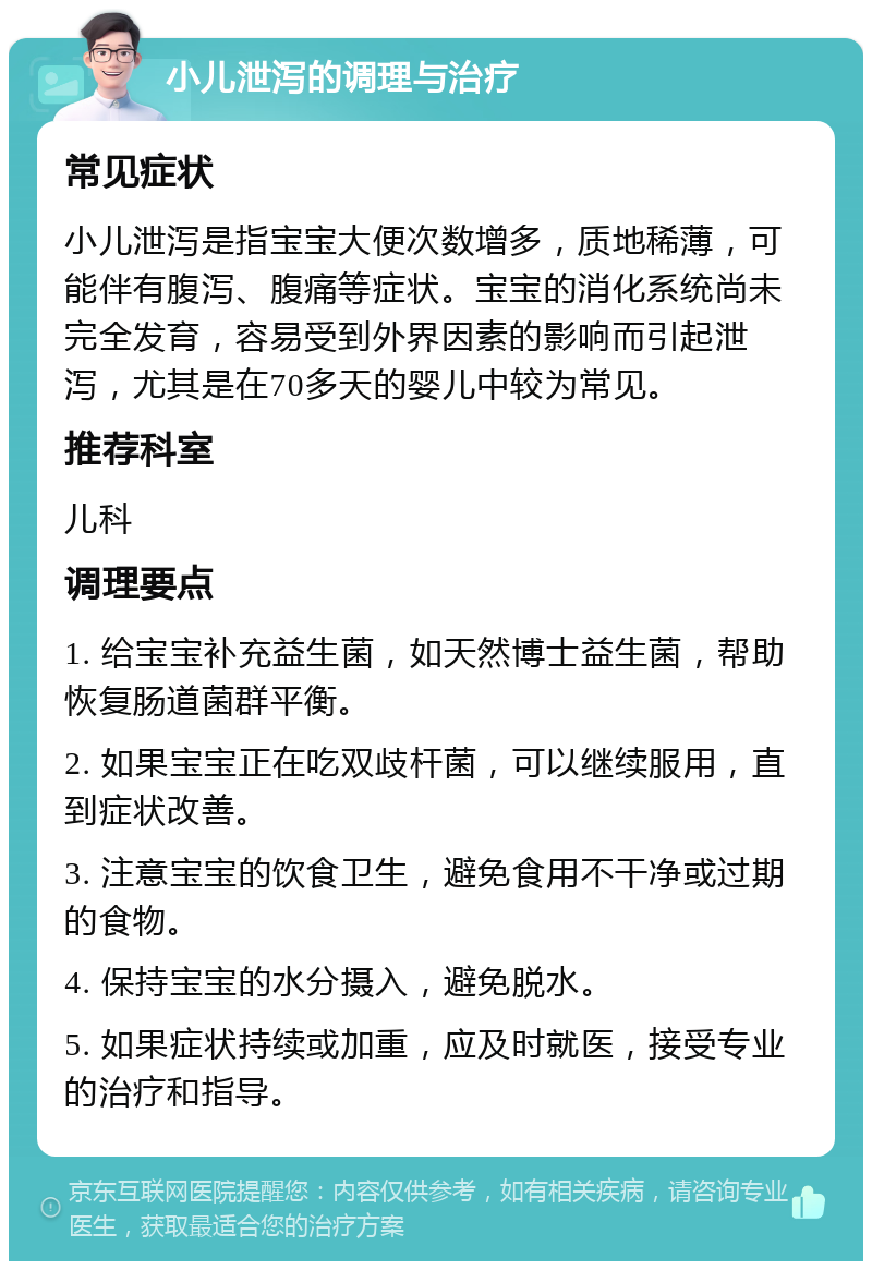 小儿泄泻的调理与治疗 常见症状 小儿泄泻是指宝宝大便次数增多，质地稀薄，可能伴有腹泻、腹痛等症状。宝宝的消化系统尚未完全发育，容易受到外界因素的影响而引起泄泻，尤其是在70多天的婴儿中较为常见。 推荐科室 儿科 调理要点 1. 给宝宝补充益生菌，如天然博士益生菌，帮助恢复肠道菌群平衡。 2. 如果宝宝正在吃双歧杆菌，可以继续服用，直到症状改善。 3. 注意宝宝的饮食卫生，避免食用不干净或过期的食物。 4. 保持宝宝的水分摄入，避免脱水。 5. 如果症状持续或加重，应及时就医，接受专业的治疗和指导。