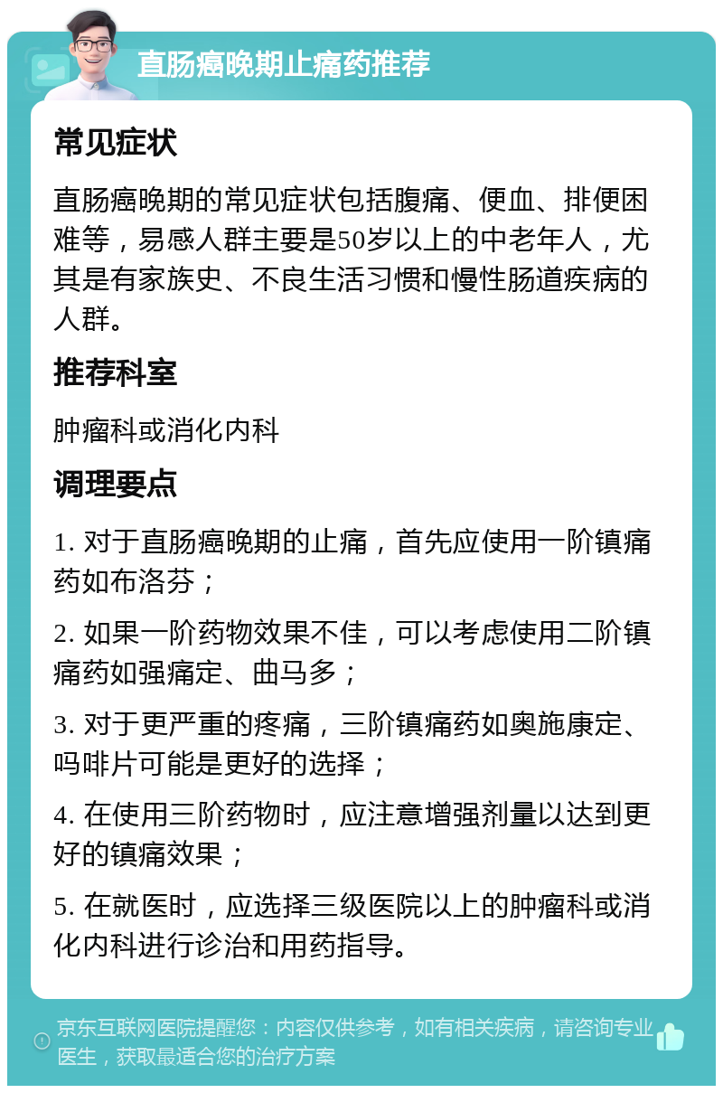 直肠癌晚期止痛药推荐 常见症状 直肠癌晚期的常见症状包括腹痛、便血、排便困难等，易感人群主要是50岁以上的中老年人，尤其是有家族史、不良生活习惯和慢性肠道疾病的人群。 推荐科室 肿瘤科或消化内科 调理要点 1. 对于直肠癌晚期的止痛，首先应使用一阶镇痛药如布洛芬； 2. 如果一阶药物效果不佳，可以考虑使用二阶镇痛药如强痛定、曲马多； 3. 对于更严重的疼痛，三阶镇痛药如奥施康定、吗啡片可能是更好的选择； 4. 在使用三阶药物时，应注意增强剂量以达到更好的镇痛效果； 5. 在就医时，应选择三级医院以上的肿瘤科或消化内科进行诊治和用药指导。