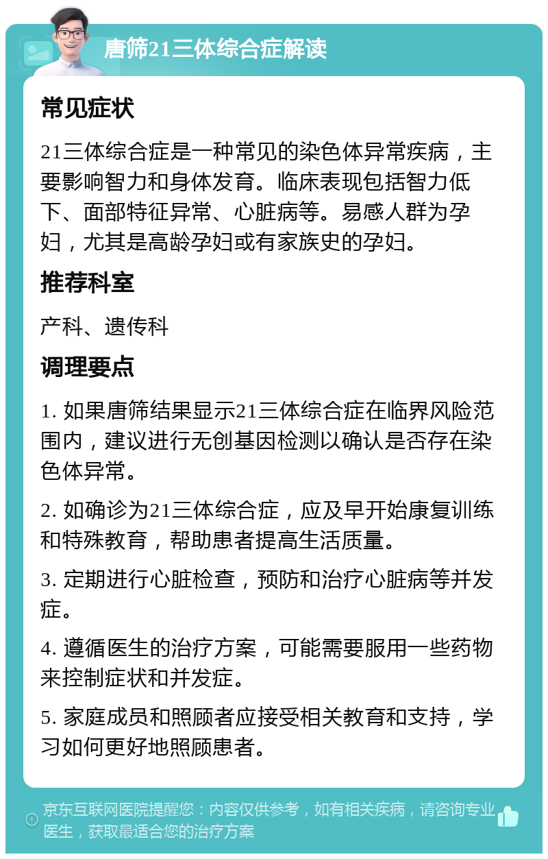 唐筛21三体综合症解读 常见症状 21三体综合症是一种常见的染色体异常疾病，主要影响智力和身体发育。临床表现包括智力低下、面部特征异常、心脏病等。易感人群为孕妇，尤其是高龄孕妇或有家族史的孕妇。 推荐科室 产科、遗传科 调理要点 1. 如果唐筛结果显示21三体综合症在临界风险范围内，建议进行无创基因检测以确认是否存在染色体异常。 2. 如确诊为21三体综合症，应及早开始康复训练和特殊教育，帮助患者提高生活质量。 3. 定期进行心脏检查，预防和治疗心脏病等并发症。 4. 遵循医生的治疗方案，可能需要服用一些药物来控制症状和并发症。 5. 家庭成员和照顾者应接受相关教育和支持，学习如何更好地照顾患者。