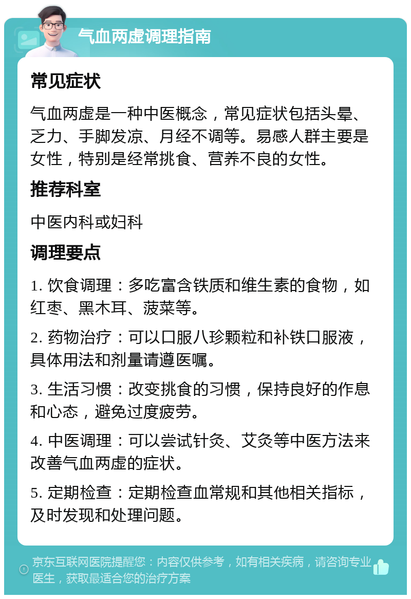 气血两虚调理指南 常见症状 气血两虚是一种中医概念，常见症状包括头晕、乏力、手脚发凉、月经不调等。易感人群主要是女性，特别是经常挑食、营养不良的女性。 推荐科室 中医内科或妇科 调理要点 1. 饮食调理：多吃富含铁质和维生素的食物，如红枣、黑木耳、菠菜等。 2. 药物治疗：可以口服八珍颗粒和补铁口服液，具体用法和剂量请遵医嘱。 3. 生活习惯：改变挑食的习惯，保持良好的作息和心态，避免过度疲劳。 4. 中医调理：可以尝试针灸、艾灸等中医方法来改善气血两虚的症状。 5. 定期检查：定期检查血常规和其他相关指标，及时发现和处理问题。