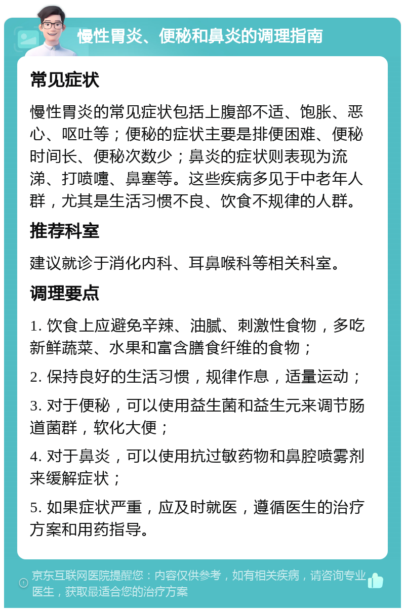 慢性胃炎、便秘和鼻炎的调理指南 常见症状 慢性胃炎的常见症状包括上腹部不适、饱胀、恶心、呕吐等；便秘的症状主要是排便困难、便秘时间长、便秘次数少；鼻炎的症状则表现为流涕、打喷嚏、鼻塞等。这些疾病多见于中老年人群，尤其是生活习惯不良、饮食不规律的人群。 推荐科室 建议就诊于消化内科、耳鼻喉科等相关科室。 调理要点 1. 饮食上应避免辛辣、油腻、刺激性食物，多吃新鲜蔬菜、水果和富含膳食纤维的食物； 2. 保持良好的生活习惯，规律作息，适量运动； 3. 对于便秘，可以使用益生菌和益生元来调节肠道菌群，软化大便； 4. 对于鼻炎，可以使用抗过敏药物和鼻腔喷雾剂来缓解症状； 5. 如果症状严重，应及时就医，遵循医生的治疗方案和用药指导。