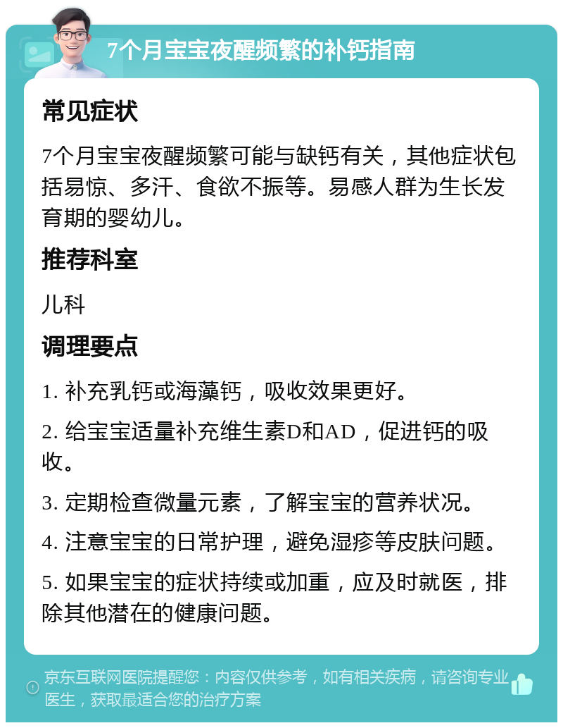 7个月宝宝夜醒频繁的补钙指南 常见症状 7个月宝宝夜醒频繁可能与缺钙有关，其他症状包括易惊、多汗、食欲不振等。易感人群为生长发育期的婴幼儿。 推荐科室 儿科 调理要点 1. 补充乳钙或海藻钙，吸收效果更好。 2. 给宝宝适量补充维生素D和AD，促进钙的吸收。 3. 定期检查微量元素，了解宝宝的营养状况。 4. 注意宝宝的日常护理，避免湿疹等皮肤问题。 5. 如果宝宝的症状持续或加重，应及时就医，排除其他潜在的健康问题。