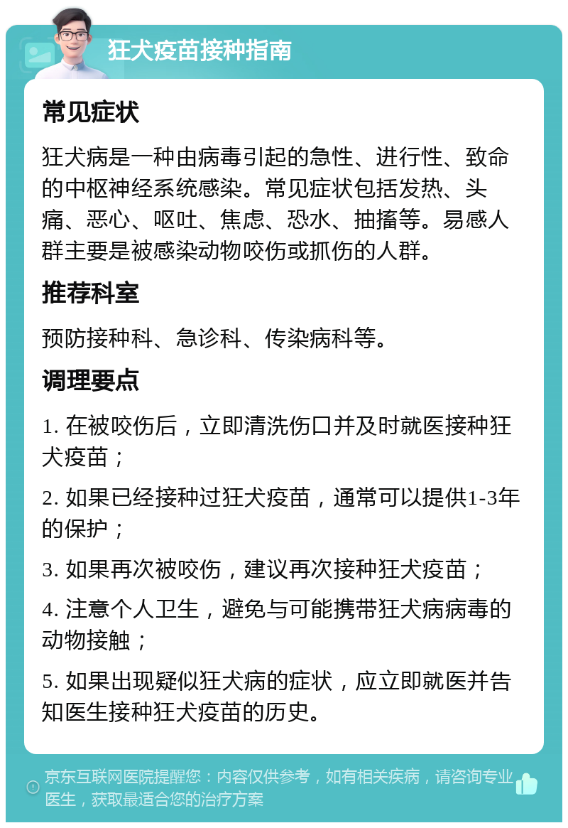 狂犬疫苗接种指南 常见症状 狂犬病是一种由病毒引起的急性、进行性、致命的中枢神经系统感染。常见症状包括发热、头痛、恶心、呕吐、焦虑、恐水、抽搐等。易感人群主要是被感染动物咬伤或抓伤的人群。 推荐科室 预防接种科、急诊科、传染病科等。 调理要点 1. 在被咬伤后，立即清洗伤口并及时就医接种狂犬疫苗； 2. 如果已经接种过狂犬疫苗，通常可以提供1-3年的保护； 3. 如果再次被咬伤，建议再次接种狂犬疫苗； 4. 注意个人卫生，避免与可能携带狂犬病病毒的动物接触； 5. 如果出现疑似狂犬病的症状，应立即就医并告知医生接种狂犬疫苗的历史。