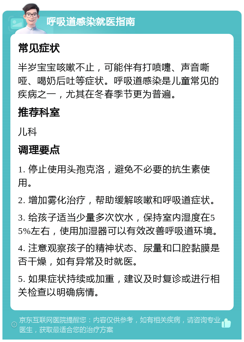 呼吸道感染就医指南 常见症状 半岁宝宝咳嗽不止，可能伴有打喷嚏、声音嘶哑、喝奶后吐等症状。呼吸道感染是儿童常见的疾病之一，尤其在冬春季节更为普遍。 推荐科室 儿科 调理要点 1. 停止使用头孢克洛，避免不必要的抗生素使用。 2. 增加雾化治疗，帮助缓解咳嗽和呼吸道症状。 3. 给孩子适当少量多次饮水，保持室内湿度在55%左右，使用加湿器可以有效改善呼吸道环境。 4. 注意观察孩子的精神状态、尿量和口腔黏膜是否干燥，如有异常及时就医。 5. 如果症状持续或加重，建议及时复诊或进行相关检查以明确病情。