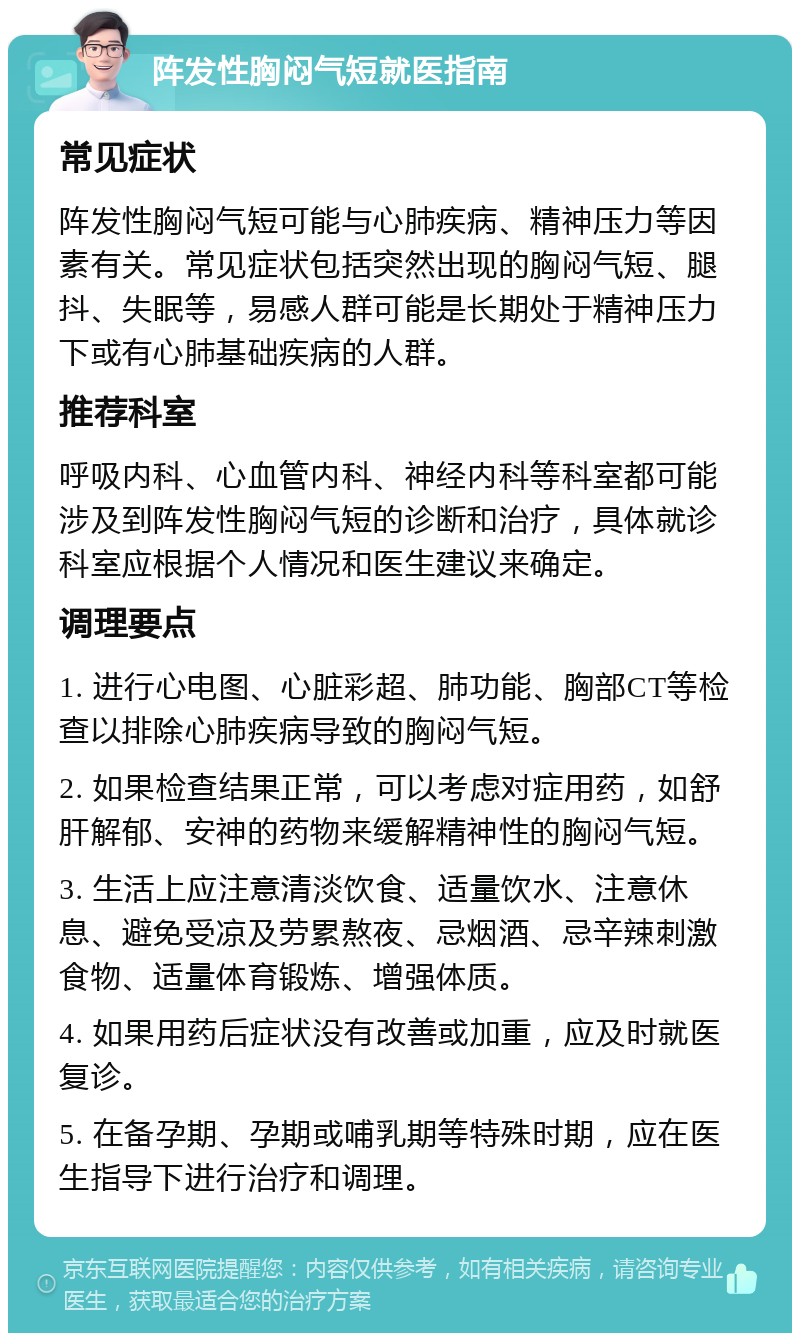 阵发性胸闷气短就医指南 常见症状 阵发性胸闷气短可能与心肺疾病、精神压力等因素有关。常见症状包括突然出现的胸闷气短、腿抖、失眠等，易感人群可能是长期处于精神压力下或有心肺基础疾病的人群。 推荐科室 呼吸内科、心血管内科、神经内科等科室都可能涉及到阵发性胸闷气短的诊断和治疗，具体就诊科室应根据个人情况和医生建议来确定。 调理要点 1. 进行心电图、心脏彩超、肺功能、胸部CT等检查以排除心肺疾病导致的胸闷气短。 2. 如果检查结果正常，可以考虑对症用药，如舒肝解郁、安神的药物来缓解精神性的胸闷气短。 3. 生活上应注意清淡饮食、适量饮水、注意休息、避免受凉及劳累熬夜、忌烟酒、忌辛辣刺激食物、适量体育锻炼、增强体质。 4. 如果用药后症状没有改善或加重，应及时就医复诊。 5. 在备孕期、孕期或哺乳期等特殊时期，应在医生指导下进行治疗和调理。