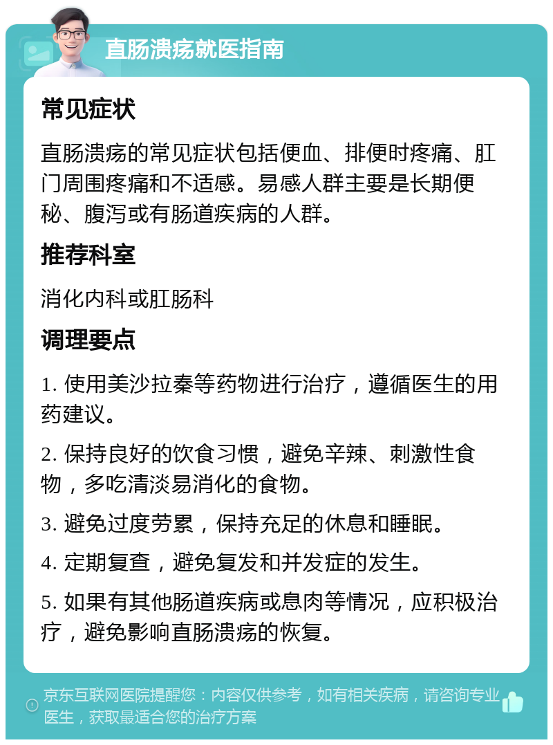 直肠溃疡就医指南 常见症状 直肠溃疡的常见症状包括便血、排便时疼痛、肛门周围疼痛和不适感。易感人群主要是长期便秘、腹泻或有肠道疾病的人群。 推荐科室 消化内科或肛肠科 调理要点 1. 使用美沙拉秦等药物进行治疗，遵循医生的用药建议。 2. 保持良好的饮食习惯，避免辛辣、刺激性食物，多吃清淡易消化的食物。 3. 避免过度劳累，保持充足的休息和睡眠。 4. 定期复查，避免复发和并发症的发生。 5. 如果有其他肠道疾病或息肉等情况，应积极治疗，避免影响直肠溃疡的恢复。