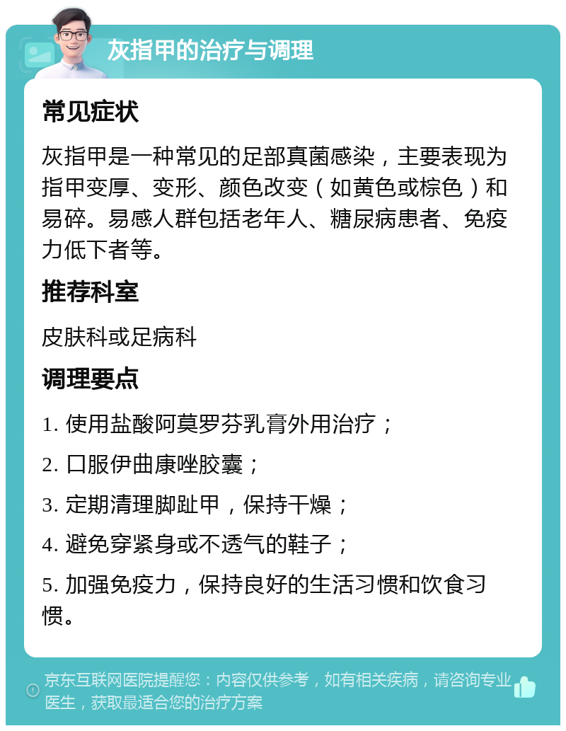 灰指甲的治疗与调理 常见症状 灰指甲是一种常见的足部真菌感染，主要表现为指甲变厚、变形、颜色改变（如黄色或棕色）和易碎。易感人群包括老年人、糖尿病患者、免疫力低下者等。 推荐科室 皮肤科或足病科 调理要点 1. 使用盐酸阿莫罗芬乳膏外用治疗； 2. 口服伊曲康唑胶囊； 3. 定期清理脚趾甲，保持干燥； 4. 避免穿紧身或不透气的鞋子； 5. 加强免疫力，保持良好的生活习惯和饮食习惯。