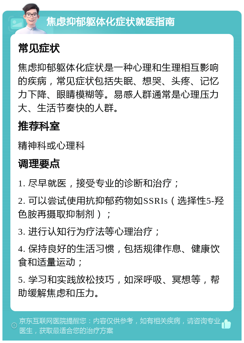 焦虑抑郁躯体化症状就医指南 常见症状 焦虑抑郁躯体化症状是一种心理和生理相互影响的疾病，常见症状包括失眠、想哭、头疼、记忆力下降、眼睛模糊等。易感人群通常是心理压力大、生活节奏快的人群。 推荐科室 精神科或心理科 调理要点 1. 尽早就医，接受专业的诊断和治疗； 2. 可以尝试使用抗抑郁药物如SSRIs（选择性5-羟色胺再摄取抑制剂）； 3. 进行认知行为疗法等心理治疗； 4. 保持良好的生活习惯，包括规律作息、健康饮食和适量运动； 5. 学习和实践放松技巧，如深呼吸、冥想等，帮助缓解焦虑和压力。