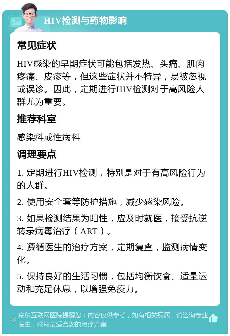 HIV检测与药物影响 常见症状 HIV感染的早期症状可能包括发热、头痛、肌肉疼痛、皮疹等，但这些症状并不特异，易被忽视或误诊。因此，定期进行HIV检测对于高风险人群尤为重要。 推荐科室 感染科或性病科 调理要点 1. 定期进行HIV检测，特别是对于有高风险行为的人群。 2. 使用安全套等防护措施，减少感染风险。 3. 如果检测结果为阳性，应及时就医，接受抗逆转录病毒治疗（ART）。 4. 遵循医生的治疗方案，定期复查，监测病情变化。 5. 保持良好的生活习惯，包括均衡饮食、适量运动和充足休息，以增强免疫力。