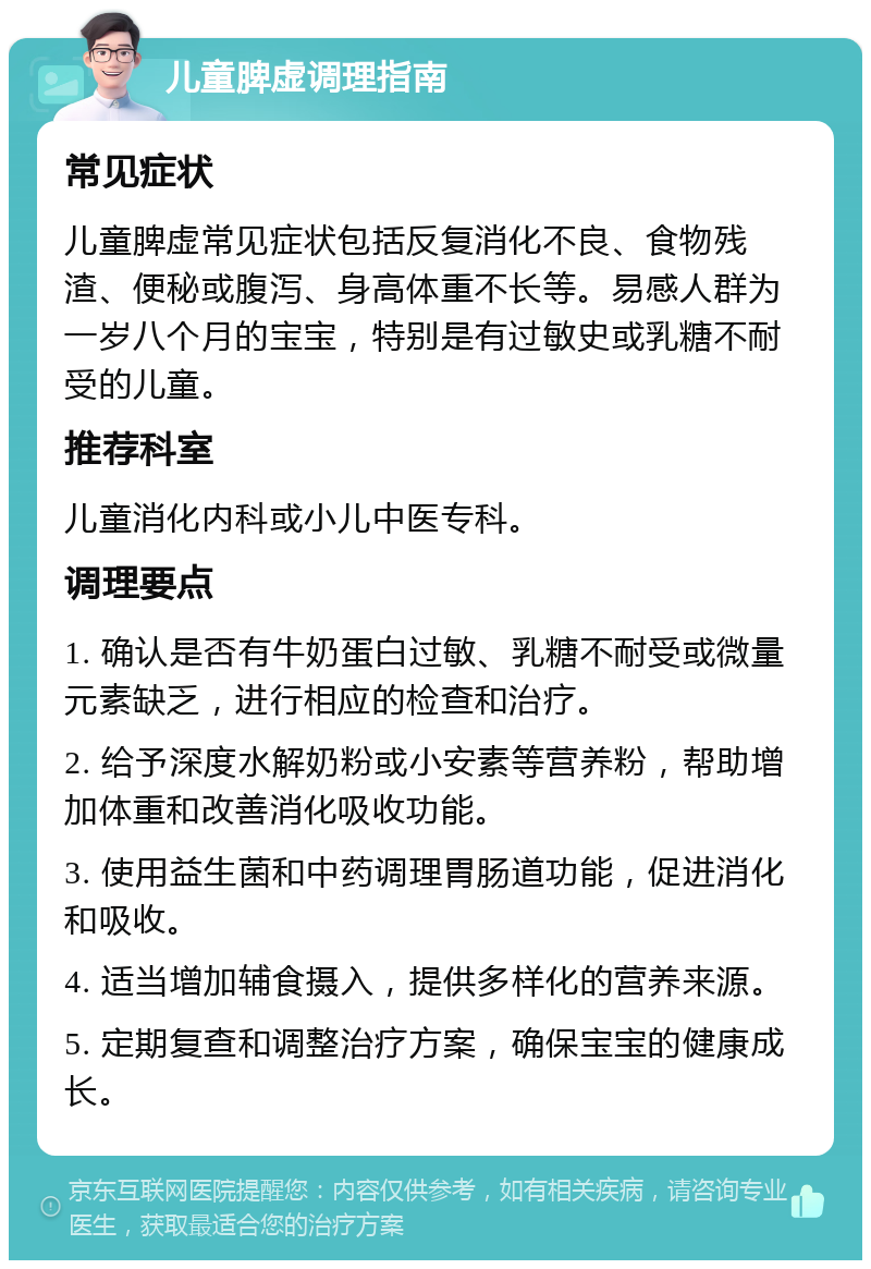 儿童脾虚调理指南 常见症状 儿童脾虚常见症状包括反复消化不良、食物残渣、便秘或腹泻、身高体重不长等。易感人群为一岁八个月的宝宝，特别是有过敏史或乳糖不耐受的儿童。 推荐科室 儿童消化内科或小儿中医专科。 调理要点 1. 确认是否有牛奶蛋白过敏、乳糖不耐受或微量元素缺乏，进行相应的检查和治疗。 2. 给予深度水解奶粉或小安素等营养粉，帮助增加体重和改善消化吸收功能。 3. 使用益生菌和中药调理胃肠道功能，促进消化和吸收。 4. 适当增加辅食摄入，提供多样化的营养来源。 5. 定期复查和调整治疗方案，确保宝宝的健康成长。