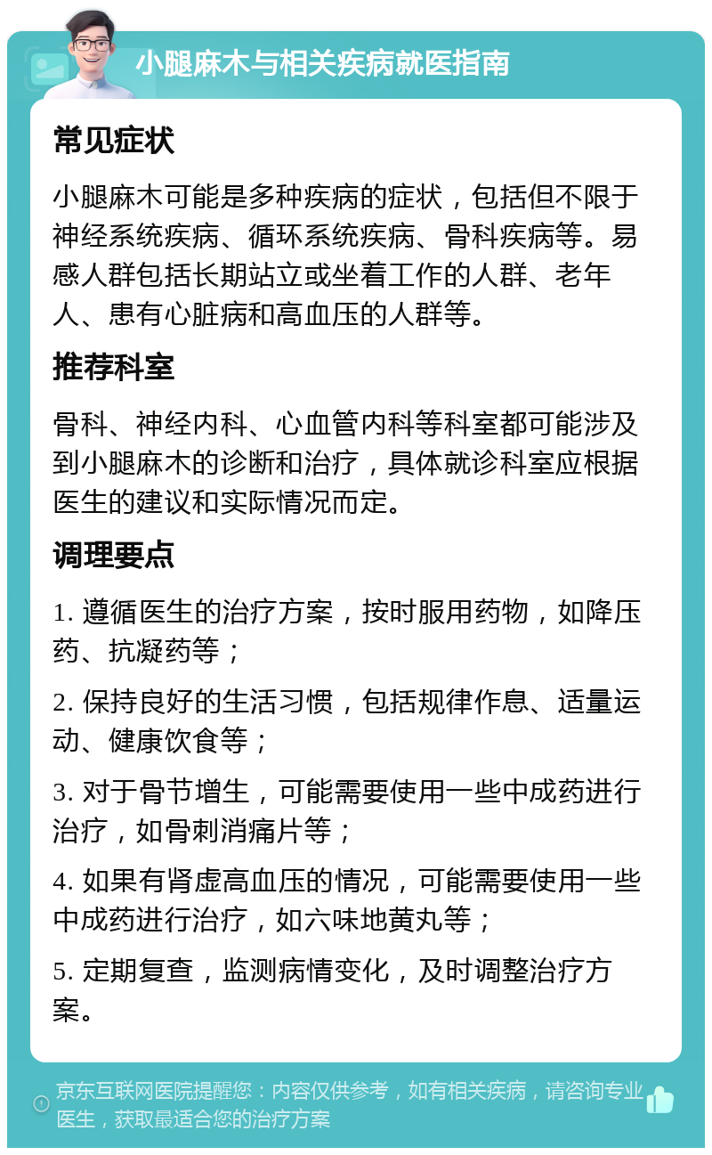 小腿麻木与相关疾病就医指南 常见症状 小腿麻木可能是多种疾病的症状，包括但不限于神经系统疾病、循环系统疾病、骨科疾病等。易感人群包括长期站立或坐着工作的人群、老年人、患有心脏病和高血压的人群等。 推荐科室 骨科、神经内科、心血管内科等科室都可能涉及到小腿麻木的诊断和治疗，具体就诊科室应根据医生的建议和实际情况而定。 调理要点 1. 遵循医生的治疗方案，按时服用药物，如降压药、抗凝药等； 2. 保持良好的生活习惯，包括规律作息、适量运动、健康饮食等； 3. 对于骨节增生，可能需要使用一些中成药进行治疗，如骨刺消痛片等； 4. 如果有肾虚高血压的情况，可能需要使用一些中成药进行治疗，如六味地黄丸等； 5. 定期复查，监测病情变化，及时调整治疗方案。