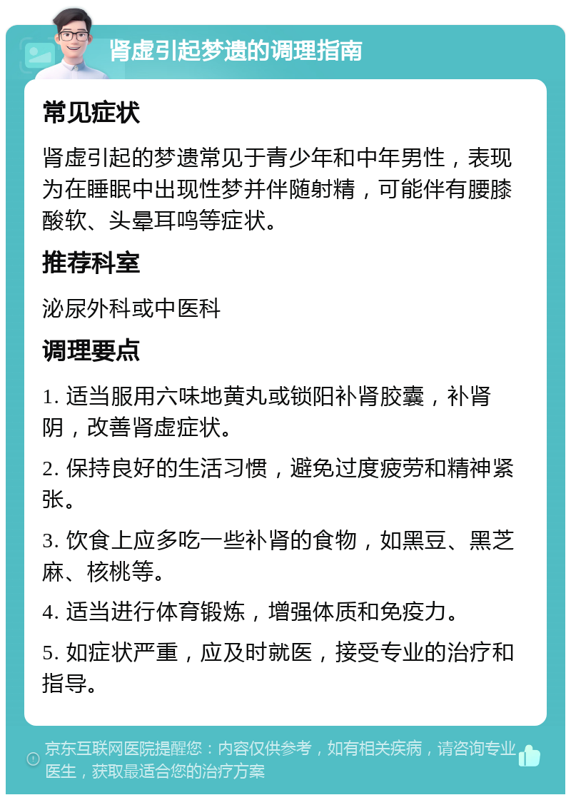 肾虚引起梦遗的调理指南 常见症状 肾虚引起的梦遗常见于青少年和中年男性，表现为在睡眠中出现性梦并伴随射精，可能伴有腰膝酸软、头晕耳鸣等症状。 推荐科室 泌尿外科或中医科 调理要点 1. 适当服用六味地黄丸或锁阳补肾胶囊，补肾阴，改善肾虚症状。 2. 保持良好的生活习惯，避免过度疲劳和精神紧张。 3. 饮食上应多吃一些补肾的食物，如黑豆、黑芝麻、核桃等。 4. 适当进行体育锻炼，增强体质和免疫力。 5. 如症状严重，应及时就医，接受专业的治疗和指导。