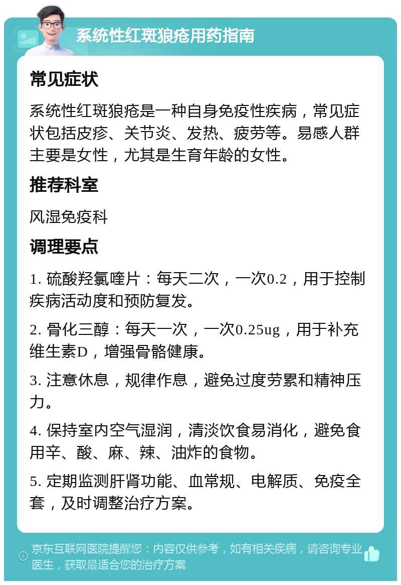 系统性红斑狼疮用药指南 常见症状 系统性红斑狼疮是一种自身免疫性疾病，常见症状包括皮疹、关节炎、发热、疲劳等。易感人群主要是女性，尤其是生育年龄的女性。 推荐科室 风湿免疫科 调理要点 1. 硫酸羟氯喹片：每天二次，一次0.2，用于控制疾病活动度和预防复发。 2. 骨化三醇：每天一次，一次0.25ug，用于补充维生素D，增强骨骼健康。 3. 注意休息，规律作息，避免过度劳累和精神压力。 4. 保持室内空气湿润，清淡饮食易消化，避免食用辛、酸、麻、辣、油炸的食物。 5. 定期监测肝肾功能、血常规、电解质、免疫全套，及时调整治疗方案。