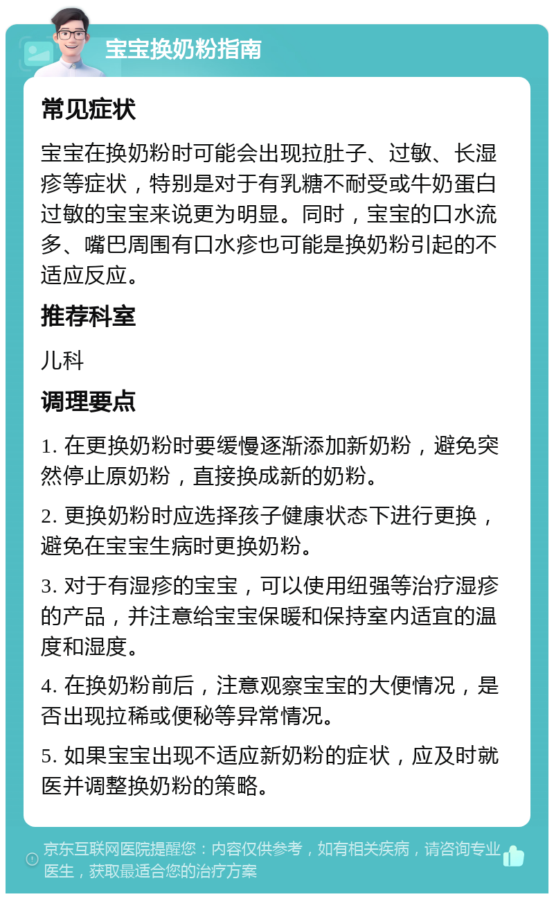 宝宝换奶粉指南 常见症状 宝宝在换奶粉时可能会出现拉肚子、过敏、长湿疹等症状，特别是对于有乳糖不耐受或牛奶蛋白过敏的宝宝来说更为明显。同时，宝宝的口水流多、嘴巴周围有口水疹也可能是换奶粉引起的不适应反应。 推荐科室 儿科 调理要点 1. 在更换奶粉时要缓慢逐渐添加新奶粉，避免突然停止原奶粉，直接换成新的奶粉。 2. 更换奶粉时应选择孩子健康状态下进行更换，避免在宝宝生病时更换奶粉。 3. 对于有湿疹的宝宝，可以使用纽强等治疗湿疹的产品，并注意给宝宝保暖和保持室内适宜的温度和湿度。 4. 在换奶粉前后，注意观察宝宝的大便情况，是否出现拉稀或便秘等异常情况。 5. 如果宝宝出现不适应新奶粉的症状，应及时就医并调整换奶粉的策略。