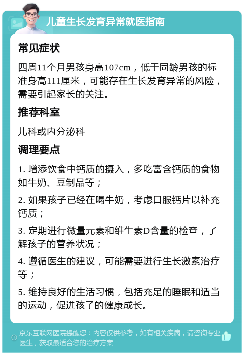 儿童生长发育异常就医指南 常见症状 四周11个月男孩身高107cm，低于同龄男孩的标准身高111厘米，可能存在生长发育异常的风险，需要引起家长的关注。 推荐科室 儿科或内分泌科 调理要点 1. 增添饮食中钙质的摄入，多吃富含钙质的食物如牛奶、豆制品等； 2. 如果孩子已经在喝牛奶，考虑口服钙片以补充钙质； 3. 定期进行微量元素和维生素D含量的检查，了解孩子的营养状况； 4. 遵循医生的建议，可能需要进行生长激素治疗等； 5. 维持良好的生活习惯，包括充足的睡眠和适当的运动，促进孩子的健康成长。