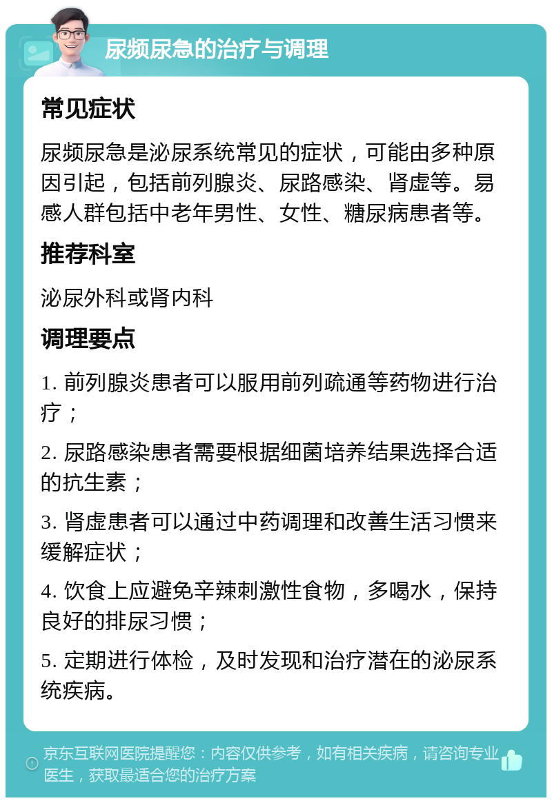 尿频尿急的治疗与调理 常见症状 尿频尿急是泌尿系统常见的症状，可能由多种原因引起，包括前列腺炎、尿路感染、肾虚等。易感人群包括中老年男性、女性、糖尿病患者等。 推荐科室 泌尿外科或肾内科 调理要点 1. 前列腺炎患者可以服用前列疏通等药物进行治疗； 2. 尿路感染患者需要根据细菌培养结果选择合适的抗生素； 3. 肾虚患者可以通过中药调理和改善生活习惯来缓解症状； 4. 饮食上应避免辛辣刺激性食物，多喝水，保持良好的排尿习惯； 5. 定期进行体检，及时发现和治疗潜在的泌尿系统疾病。