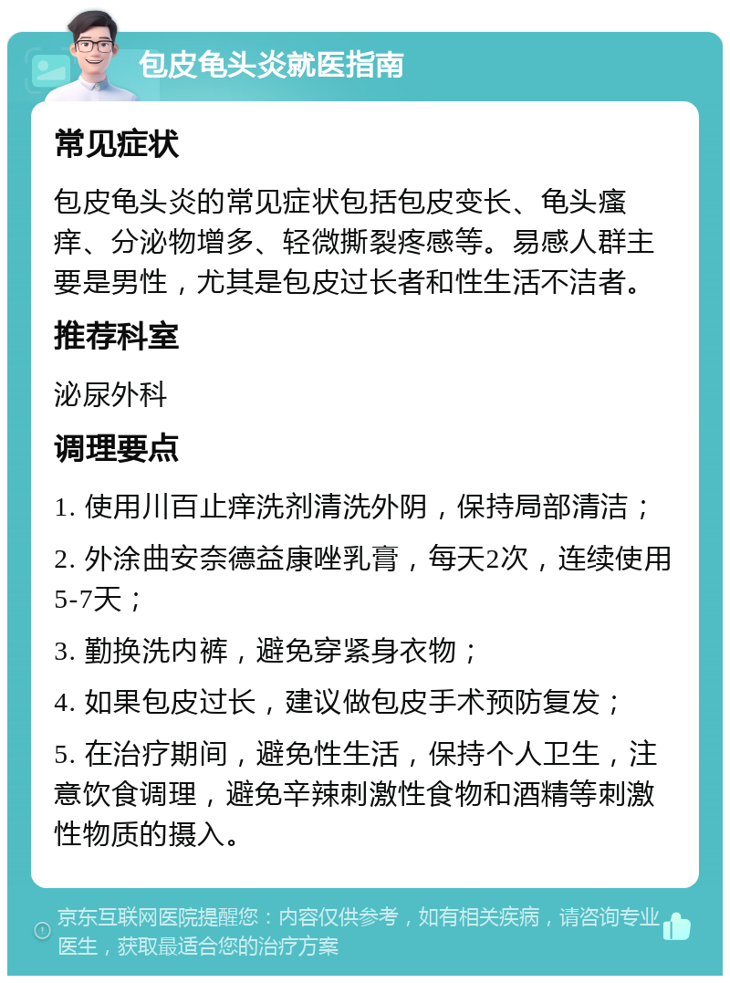 包皮龟头炎就医指南 常见症状 包皮龟头炎的常见症状包括包皮变长、龟头瘙痒、分泌物增多、轻微撕裂疼感等。易感人群主要是男性，尤其是包皮过长者和性生活不洁者。 推荐科室 泌尿外科 调理要点 1. 使用川百止痒洗剂清洗外阴，保持局部清洁； 2. 外涂曲安奈德益康唑乳膏，每天2次，连续使用5-7天； 3. 勤换洗内裤，避免穿紧身衣物； 4. 如果包皮过长，建议做包皮手术预防复发； 5. 在治疗期间，避免性生活，保持个人卫生，注意饮食调理，避免辛辣刺激性食物和酒精等刺激性物质的摄入。