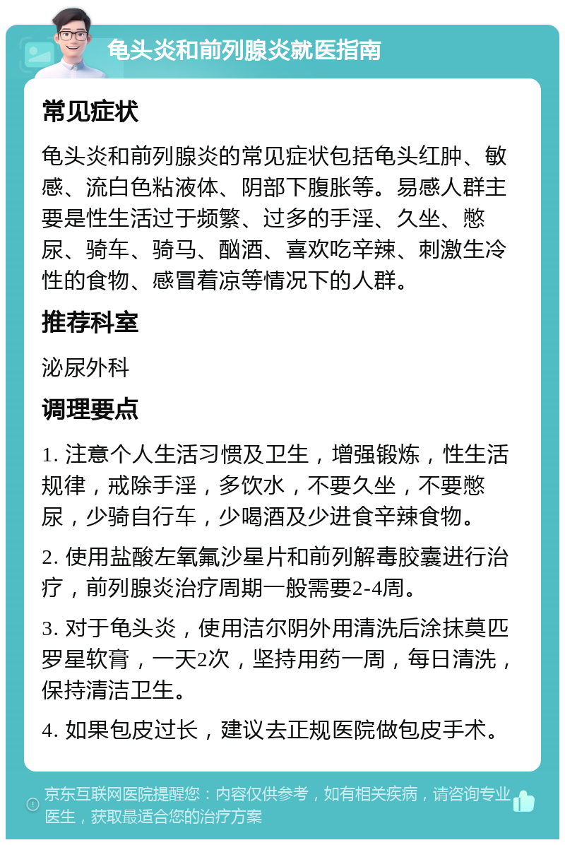 龟头炎和前列腺炎就医指南 常见症状 龟头炎和前列腺炎的常见症状包括龟头红肿、敏感、流白色粘液体、阴部下腹胀等。易感人群主要是性生活过于频繁、过多的手淫、久坐、憋尿、骑车、骑马、酗酒、喜欢吃辛辣、刺激生冷性的食物、感冒着凉等情况下的人群。 推荐科室 泌尿外科 调理要点 1. 注意个人生活习惯及卫生，增强锻炼，性生活规律，戒除手淫，多饮水，不要久坐，不要憋尿，少骑自行车，少喝酒及少进食辛辣食物。 2. 使用盐酸左氧氟沙星片和前列解毒胶囊进行治疗，前列腺炎治疗周期一般需要2-4周。 3. 对于龟头炎，使用洁尔阴外用清洗后涂抹莫匹罗星软膏，一天2次，坚持用药一周，每日清洗，保持清洁卫生。 4. 如果包皮过长，建议去正规医院做包皮手术。