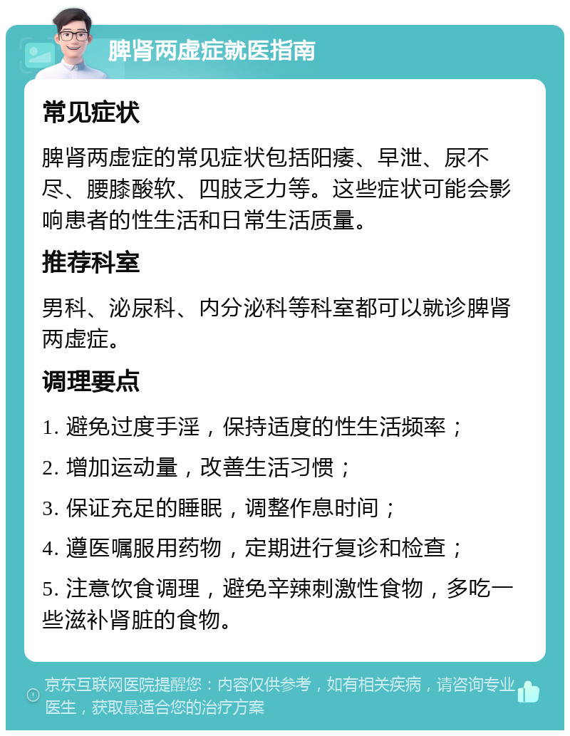 脾肾两虚症就医指南 常见症状 脾肾两虚症的常见症状包括阳痿、早泄、尿不尽、腰膝酸软、四肢乏力等。这些症状可能会影响患者的性生活和日常生活质量。 推荐科室 男科、泌尿科、内分泌科等科室都可以就诊脾肾两虚症。 调理要点 1. 避免过度手淫，保持适度的性生活频率； 2. 增加运动量，改善生活习惯； 3. 保证充足的睡眠，调整作息时间； 4. 遵医嘱服用药物，定期进行复诊和检查； 5. 注意饮食调理，避免辛辣刺激性食物，多吃一些滋补肾脏的食物。