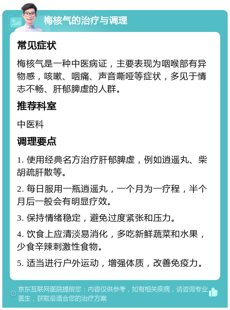 梅核气的治疗与调理 常见症状 梅核气是一种中医病证，主要表现为咽喉部有异物感，咳嗽、咽痛、声音嘶哑等症状，多见于情志不畅、肝郁脾虚的人群。 推荐科室 中医科 调理要点 1. 使用经典名方治疗肝郁脾虚，例如逍遥丸、柴胡疏肝散等。 2. 每日服用一瓶逍遥丸，一个月为一疗程，半个月后一般会有明显疗效。 3. 保持情绪稳定，避免过度紧张和压力。 4. 饮食上应清淡易消化，多吃新鲜蔬菜和水果，少食辛辣刺激性食物。 5. 适当进行户外运动，增强体质，改善免疫力。