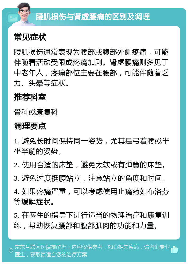 腰肌损伤与肾虚腰痛的区别及调理 常见症状 腰肌损伤通常表现为腰部或腹部外侧疼痛，可能伴随着活动受限或疼痛加剧。肾虚腰痛则多见于中老年人，疼痛部位主要在腰部，可能伴随着乏力、头晕等症状。 推荐科室 骨科或康复科 调理要点 1. 避免长时间保持同一姿势，尤其是弓着腰或半坐半躺的姿势。 2. 使用合适的床垫，避免太软或有弹簧的床垫。 3. 避免过度挺腰站立，注意站立的角度和时间。 4. 如果疼痛严重，可以考虑使用止痛药如布洛芬等缓解症状。 5. 在医生的指导下进行适当的物理治疗和康复训练，帮助恢复腰部和腹部肌肉的功能和力量。