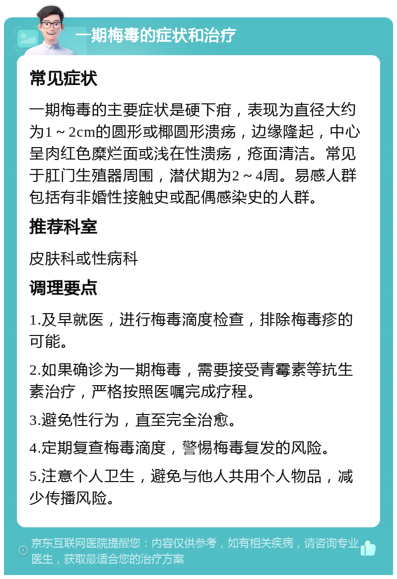 一期梅毒的症状和治疗 常见症状 一期梅毒的主要症状是硬下疳，表现为直径大约为1～2cm的圆形或椰圆形溃疡，边缘隆起，中心呈肉红色糜烂面或浅在性溃疡，疮面清洁。常见于肛门生殖器周围，潜伏期为2～4周。易感人群包括有非婚性接触史或配偶感染史的人群。 推荐科室 皮肤科或性病科 调理要点 1.及早就医，进行梅毒滴度检查，排除梅毒疹的可能。 2.如果确诊为一期梅毒，需要接受青霉素等抗生素治疗，严格按照医嘱完成疗程。 3.避免性行为，直至完全治愈。 4.定期复查梅毒滴度，警惕梅毒复发的风险。 5.注意个人卫生，避免与他人共用个人物品，减少传播风险。